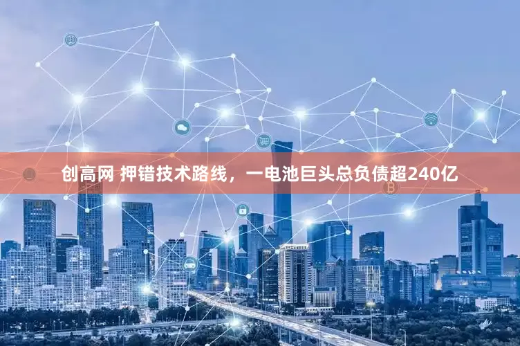 创高网 押错技术路线，一电池巨头总负债超240亿