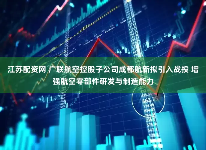 江苏配资网 广联航空控股子公司成都航新拟引入战投 增强航空零部件研发与制造能力