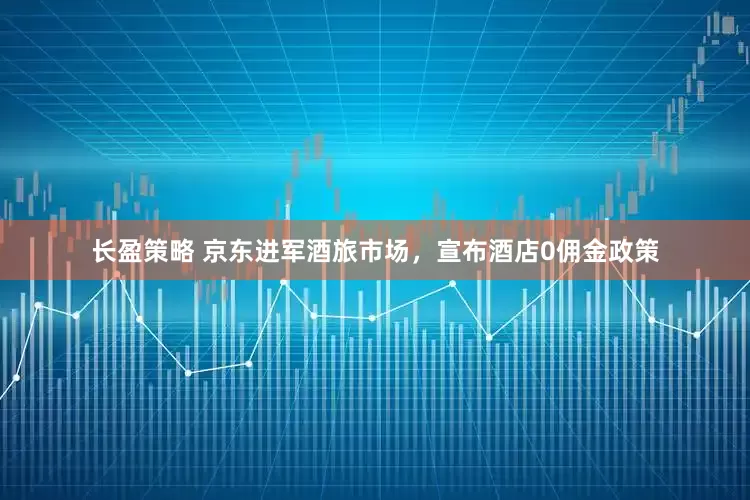 长盈策略 京东进军酒旅市场，宣布酒店0佣金政策