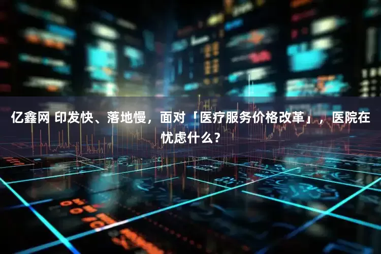 亿鑫网 印发快、落地慢，面对「医疗服务价格改革」，医院在忧虑什么？