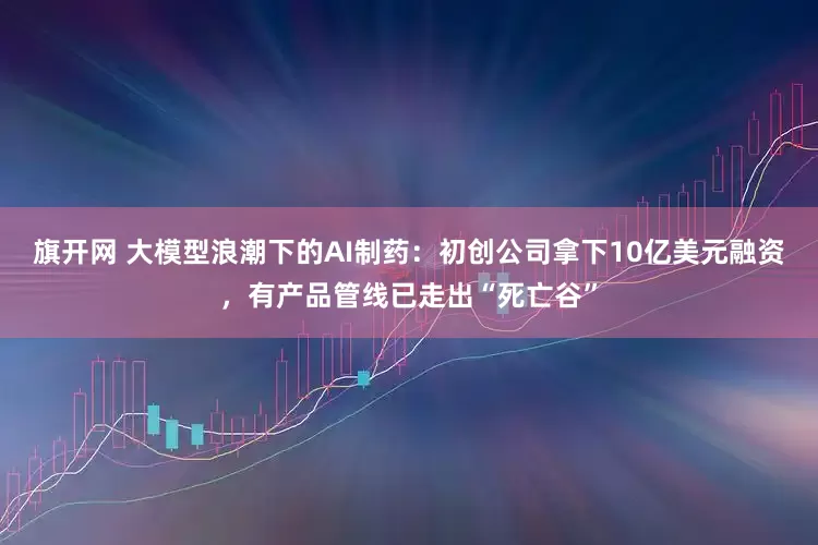旗开网 大模型浪潮下的AI制药：初创公司拿下10亿美元融资，有产品管线已走出“死亡谷”