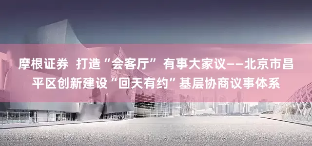 摩根证券  打造“会客厅” 有事大家议——北京市昌平区创新建设“回天有约”基层协商议事体系