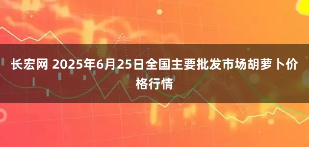 长宏网 2025年6月25日全国主要批发市场胡萝卜价格行情