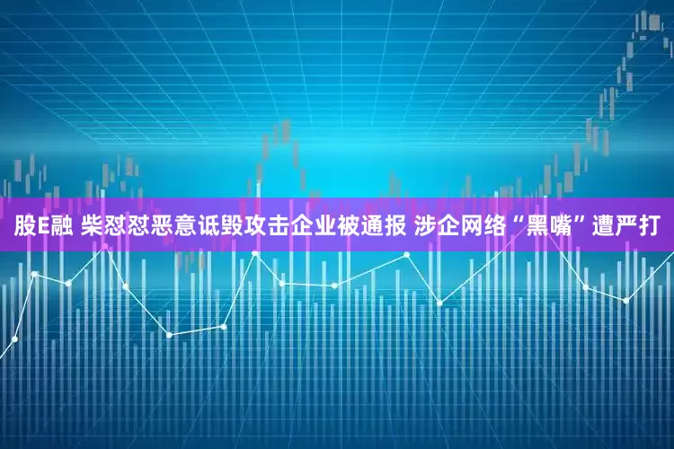 股E融 柴怼怼恶意诋毁攻击企业被通报 涉企网络“黑嘴”遭严打