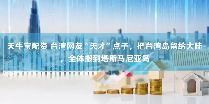 天牛宝配资 台湾网友“天才”点子，把台湾岛留给大陆，全体搬到塔斯马尼亚岛