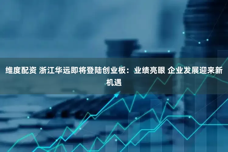 维度配资 浙江华远即将登陆创业板：业绩亮眼 企业发展迎来新机遇