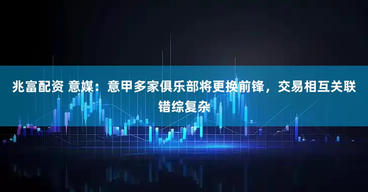 兆富配资 意媒：意甲多家俱乐部将更换前锋，交易相互关联错综复杂