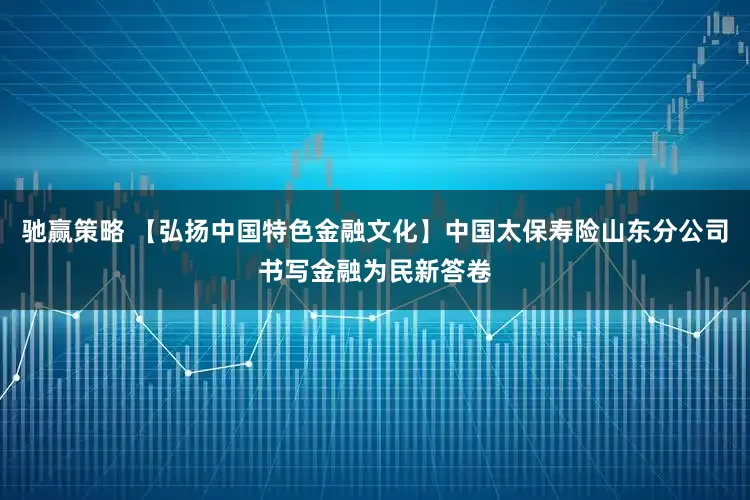 驰赢策略 【弘扬中国特色金融文化】中国太保寿险山东分公司书写金融为民新答卷