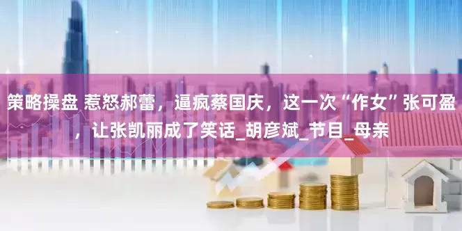 策略操盘 惹怒郝蕾，逼疯蔡国庆，这一次“作女”张可盈，让张凯丽成了笑话_胡彦斌_节目_母亲