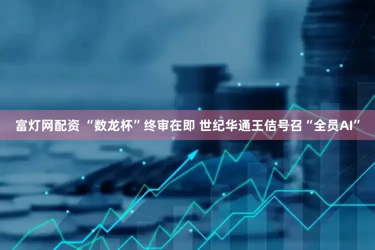 富灯网配资 “数龙杯”终审在即 世纪华通王佶号召“全员AI”