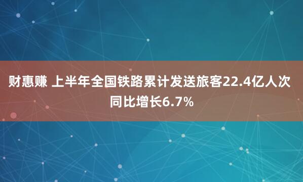 财惠赚 上半年全国铁路累计发送旅客22.4亿人次 同比增长6.7%
