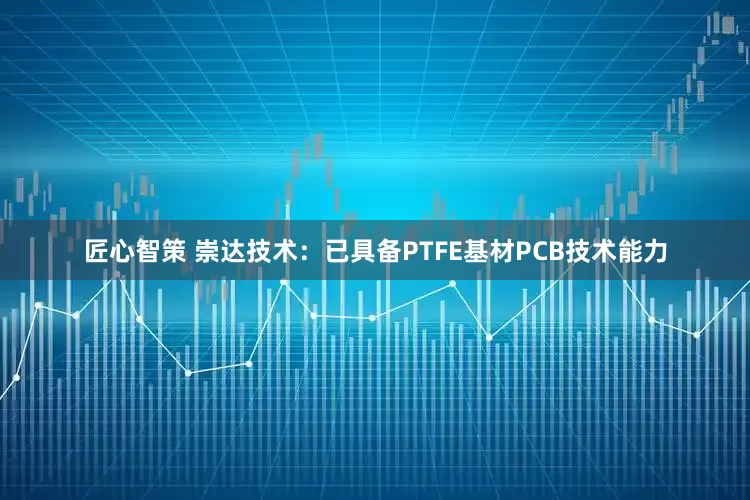匠心智策 崇达技术：已具备PTFE基材PCB技术能力