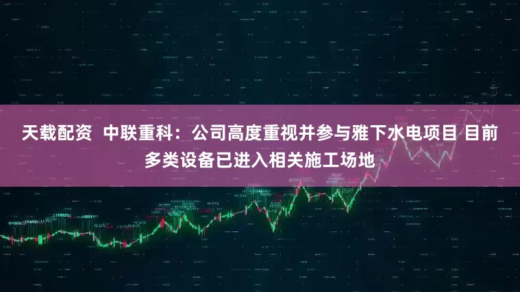 天载配资  中联重科：公司高度重视并参与雅下水电项目 目前多类设备已进入相关施工场地