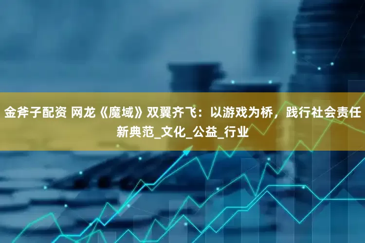 金斧子配资 网龙《魔域》双翼齐飞：以游戏为桥，践行社会责任新典范_文化_公益_行业