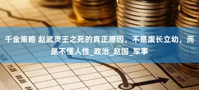 千金策略 赵武灵王之死的真正原因，不是废长立幼，而是不懂人性_政治_赵国_军事