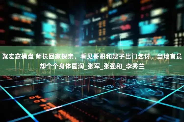 聚宏鑫操盘 师长回家探亲，看见哥哥和嫂子出门乞讨，当地官员却个个身体圆润_张军_张强和_李秀兰