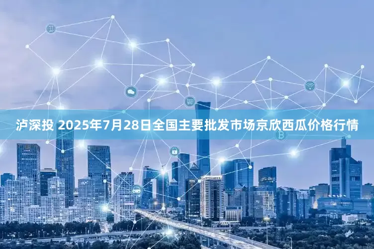 泸深投 2025年7月28日全国主要批发市场京欣西瓜价格行情