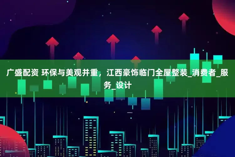 广盛配资 环保与美观并重，江西豪饰临门全屋整装_消费者_服务_设计