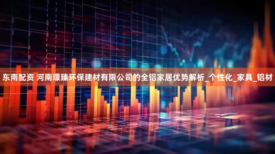 东南配资 河南璟臻环保建材有限公司的全铝家居优势解析_个性化_家具_铝材