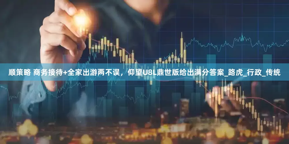 顺策略 商务接待+全家出游两不误，仰望U8L鼎世版给出满分答案_路虎_行政_传统