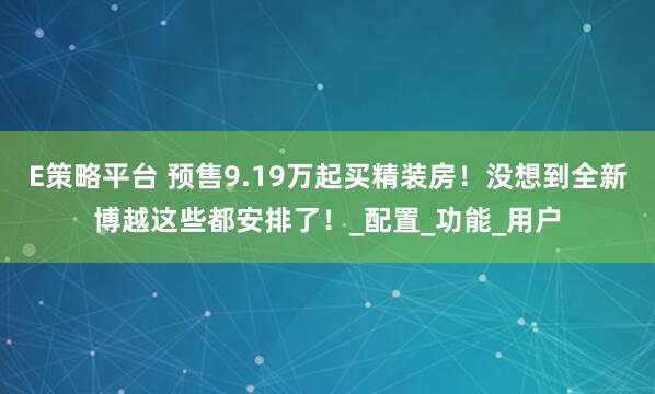 E策略平台 预售9.19万起买精装房！没想到全新博越这些都安排了！_配置_功能_用户