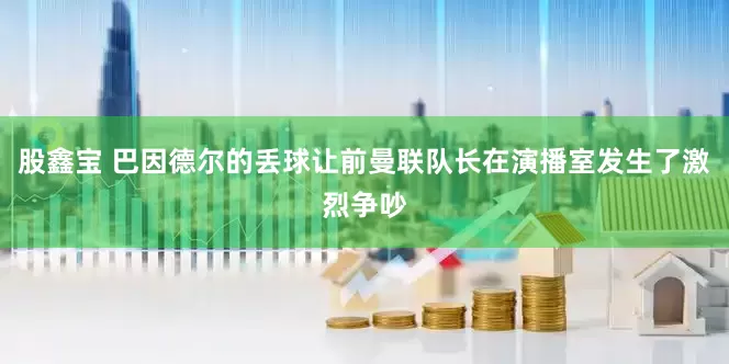 股鑫宝 巴因德尔的丢球让前曼联队长在演播室发生了激烈争吵