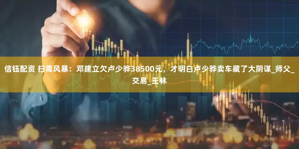 信钰配资 扫毒风暴：邓建立欠卢少骅38500元，才明白卢少骅卖车藏了大阴谋_师父_交易_王林