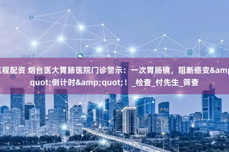 东程配资 烟台医大胃肠医院门诊警示：一次胃肠镜，阻断癌变&quot;倒计时&quot;！_检查_付先生_筛查