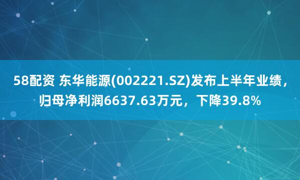 58配资 东华能源(002221.SZ)发布上半年业绩，归母净利润6637.63万元，下降39.8%