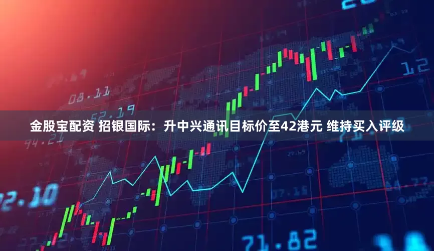 金股宝配资 招银国际：升中兴通讯目标价至42港元 维持买入评级