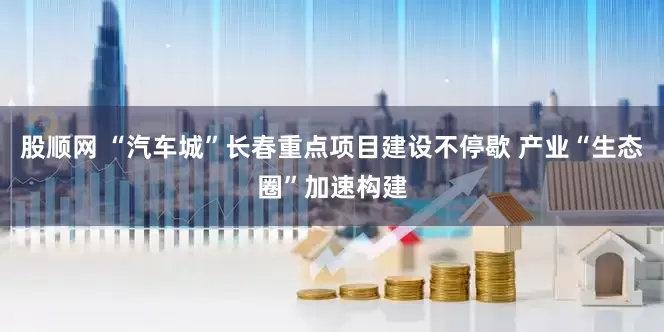 股顺网 “汽车城”长春重点项目建设不停歇 产业“生态圈”加速构建