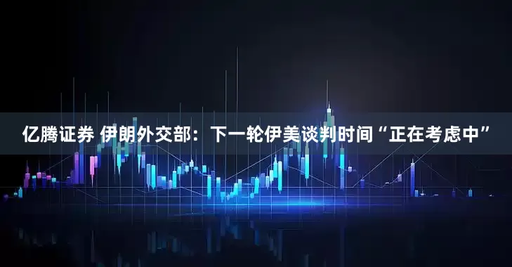 亿腾证券 伊朗外交部：下一轮伊美谈判时间“正在考虑中”