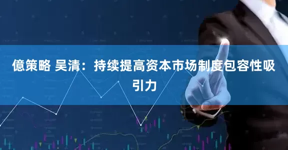 億策略 吴清：持续提高资本市场制度包容性吸引力