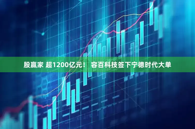 股赢家 超1200亿元！ 容百科技签下宁德时代大单