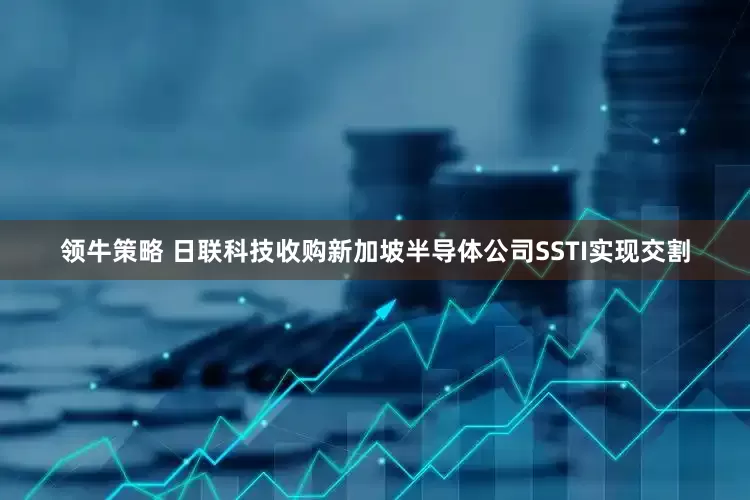 领牛策略 日联科技收购新加坡半导体公司SSTI实现交割