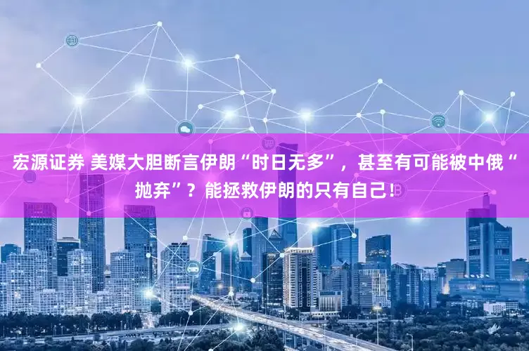 宏源证券 美媒大胆断言伊朗“时日无多”，甚至有可能被中俄“抛弃”？能拯救伊朗的只有自己！