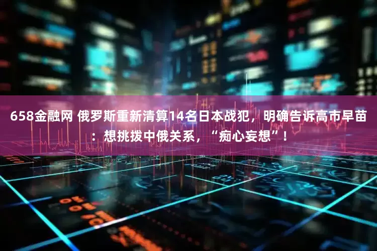 658金融网 俄罗斯重新清算14名日本战犯，明确告诉高市早苗：想挑拨中俄关系，“痴心妄想”！
