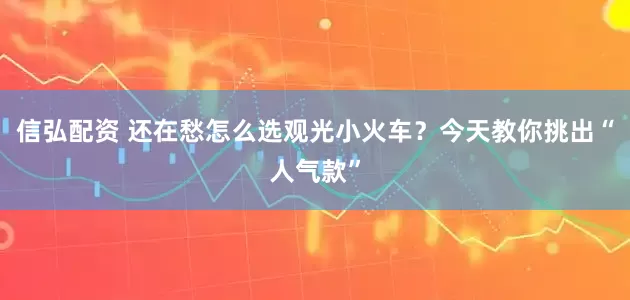 信弘配资 还在愁怎么选观光小火车？今天教你挑出“人气款”