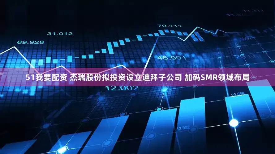 51我要配资 杰瑞股份拟投资设立迪拜子公司 加码SMR领域布局