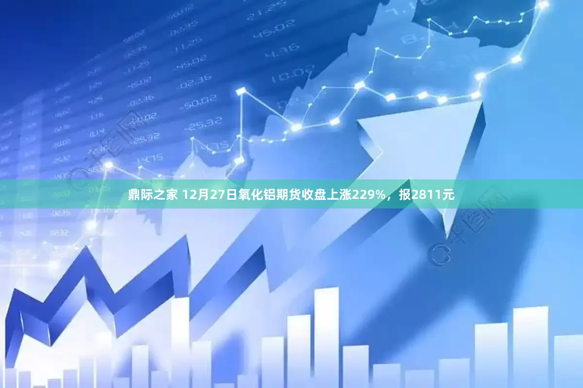 鼎际之家 12月27日氧化铝期货收盘上涨229%，报2811元