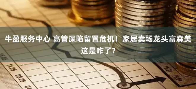 牛盈服务中心 高管深陷留置危机！家居卖场龙头富森美这是咋了？