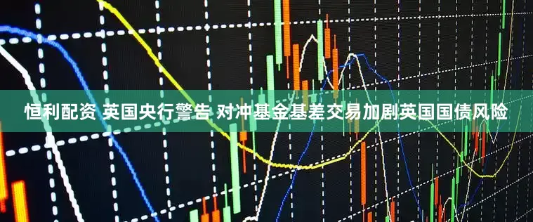 恒利配资 英国央行警告 对冲基金基差交易加剧英国国债风险