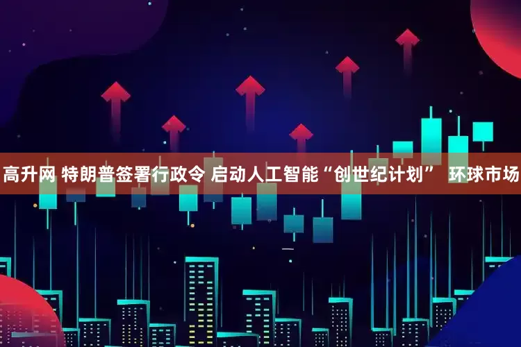 高升网 特朗普签署行政令 启动人工智能“创世纪计划”  环球市场