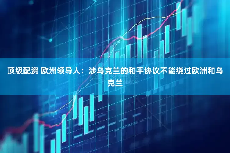 顶级配资 欧洲领导人：涉乌克兰的和平协议不能绕过欧洲和乌克兰