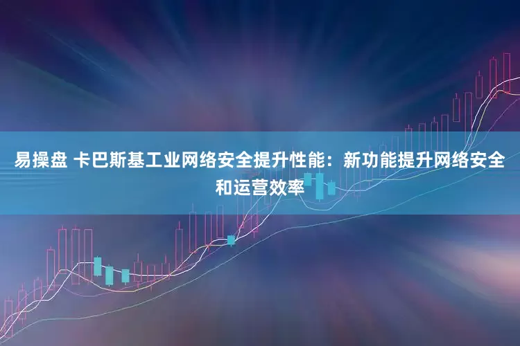 易操盘 卡巴斯基工业网络安全提升性能：新功能提升网络安全和运营效率