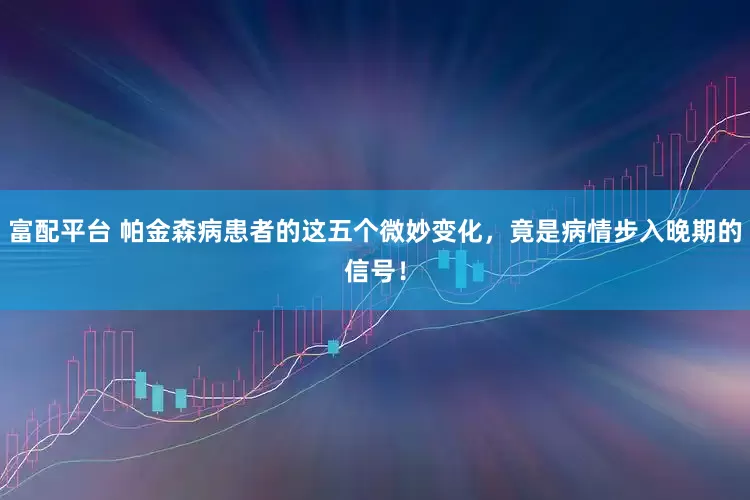 富配平台 帕金森病患者的这五个微妙变化，竟是病情步入晚期的信号！