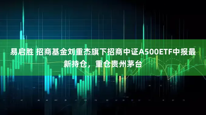 易启胜 招商基金刘重杰旗下招商中证A500ETF中报最新持仓，重仓贵州茅台